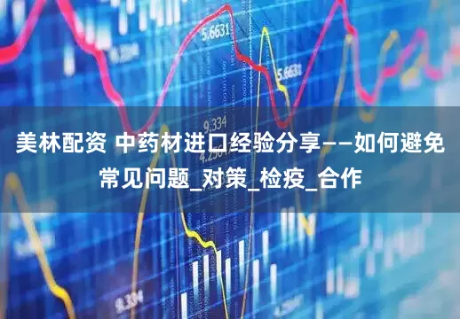 美林配资 中药材进口经验分享——如何避免常见问题_对策_检疫_合作