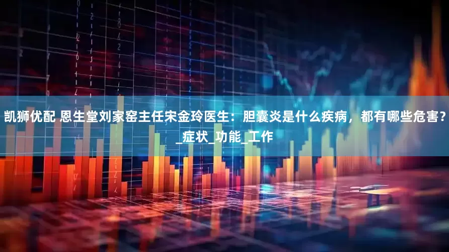 凯狮优配 恩生堂刘家窑主任宋金玲医生：胆囊炎是什么疾病，都有哪些危害？_症状_功能_工作