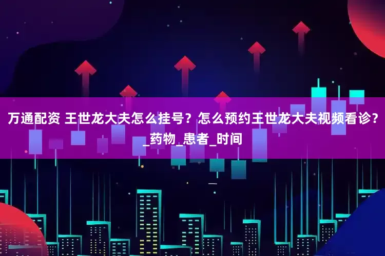 万通配资 王世龙大夫怎么挂号？怎么预约王世龙大夫视频看诊？_药物_患者_时间
