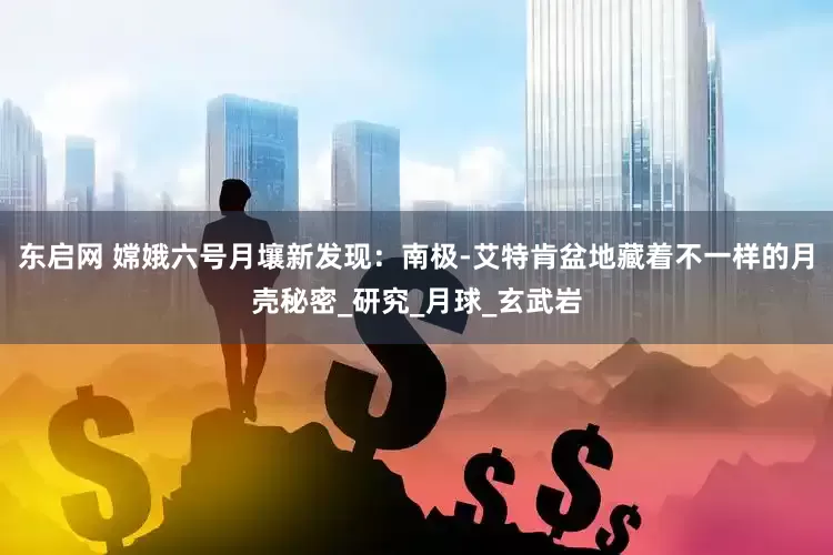 东启网 嫦娥六号月壤新发现：南极-艾特肯盆地藏着不一样的月壳秘密_研究_月球_玄武岩