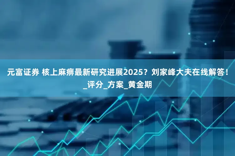 元富证券 核上麻痹最新研究进展2025？刘家峰大夫在线解答！_评分_方案_黄金期