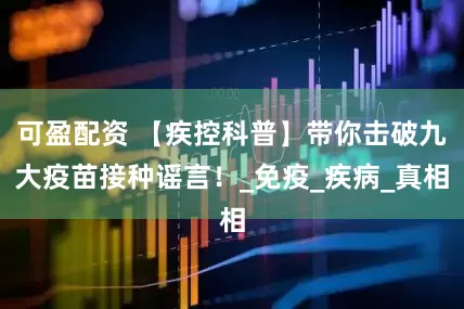 可盈配资 【疾控科普】带你击破九大疫苗接种谣言！_免疫_疾病_真相