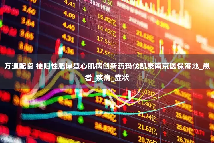 方道配资 梗阻性肥厚型心肌病创新药玛伐凯泰南京医保落地_患者_疾病_症状