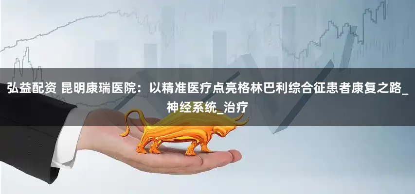 弘益配资 昆明康瑞医院：以精准医疗点亮格林巴利综合征患者康复之路_神经系统_治疗