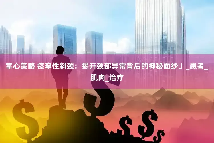 掌心策略 痉挛性斜颈：揭开颈部异常背后的神秘面纱​_患者_肌肉_治疗