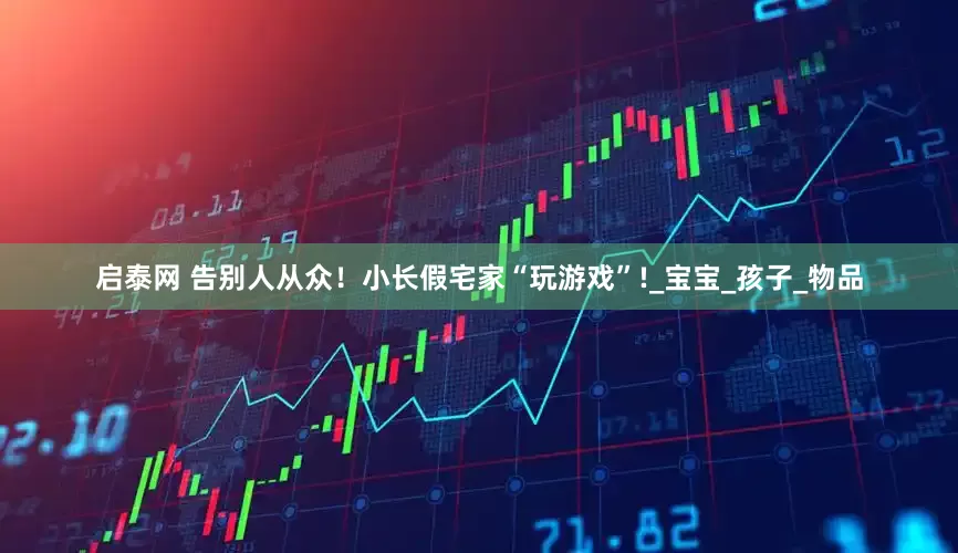 启泰网 告别人从众！小长假宅家“玩游戏”!_宝宝_孩子_物品