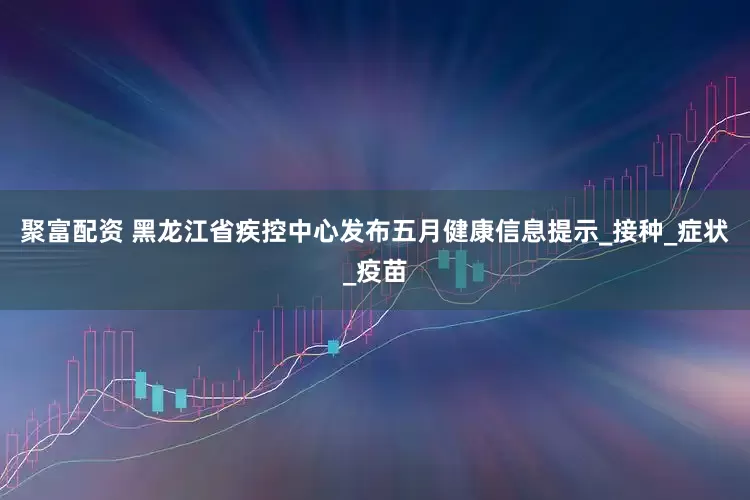聚富配资 黑龙江省疾控中心发布五月健康信息提示_接种_症状_疫苗