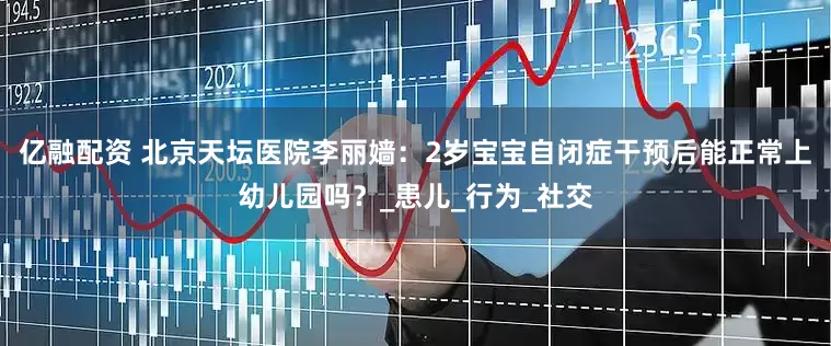 亿融配资 北京天坛医院李丽嫱：2岁宝宝自闭症干预后能正常上幼儿园吗？_患儿_行为_社交