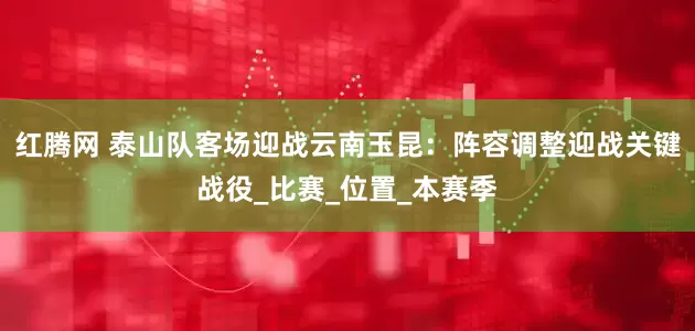 红腾网 泰山队客场迎战云南玉昆：阵容调整迎战关键战役_比赛_位置_本赛季