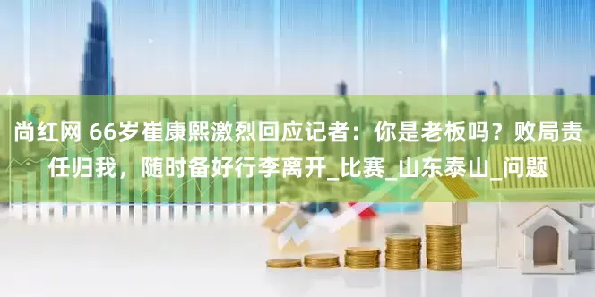 尚红网 66岁崔康熙激烈回应记者：你是老板吗？败局责任归我，随时备好行李离开_比赛_山东泰山_问题