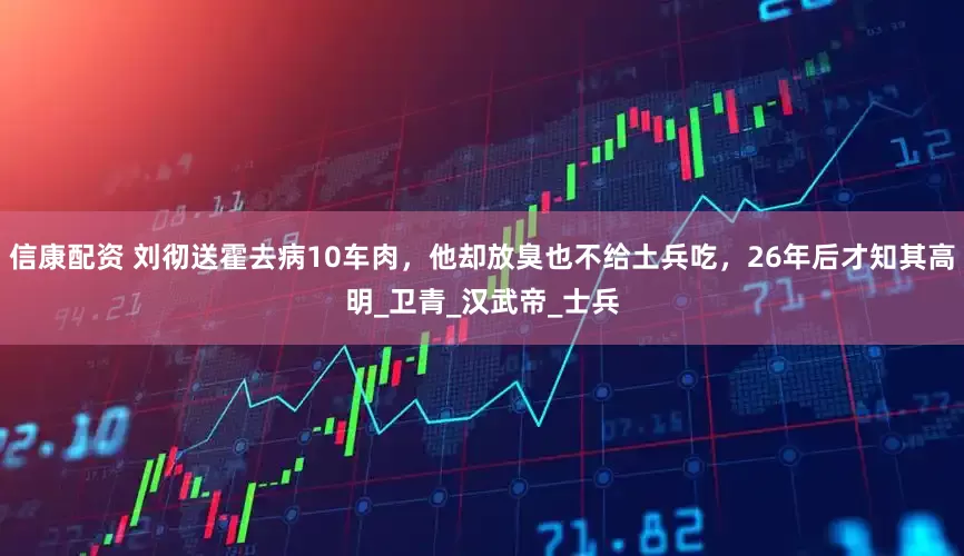 信康配资 刘彻送霍去病10车肉，他却放臭也不给土兵吃，26年后才知其高明_卫青_汉武帝_士兵