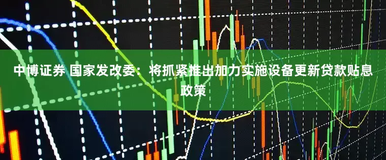 中博证券 国家发改委：将抓紧推出加力实施设备更新贷款贴息政策