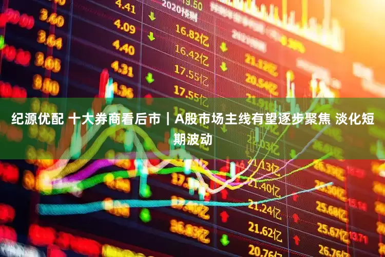 纪源优配 十大券商看后市｜A股市场主线有望逐步聚焦 淡化短期波动