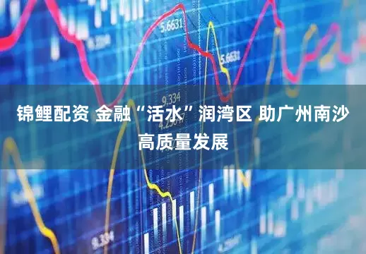 锦鲤配资 金融“活水”润湾区 助广州南沙高质量发展