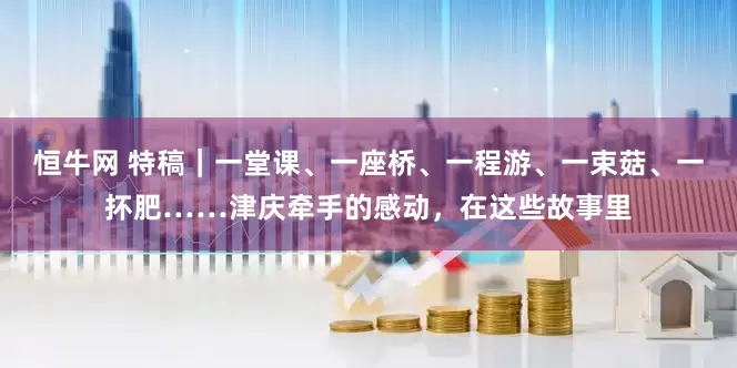 恒牛网 特稿｜一堂课、一座桥、一程游、一束菇、一抔肥……津庆牵手的感动，在这些故事里