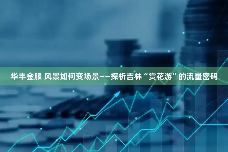 华丰金服 风景如何变场景——探析吉林“赏花游”的流量密码