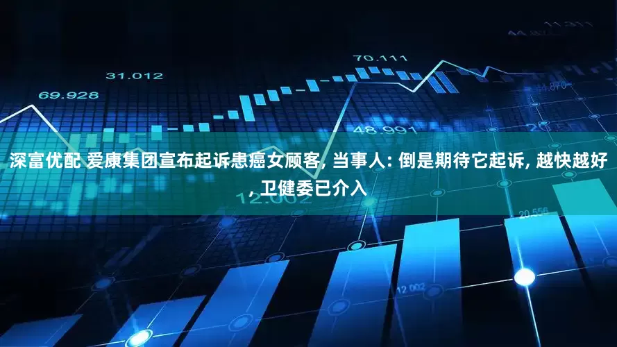 深富优配 爱康集团宣布起诉患癌女顾客, 当事人: 倒是期待它起诉, 越快越好, 卫健委已介入