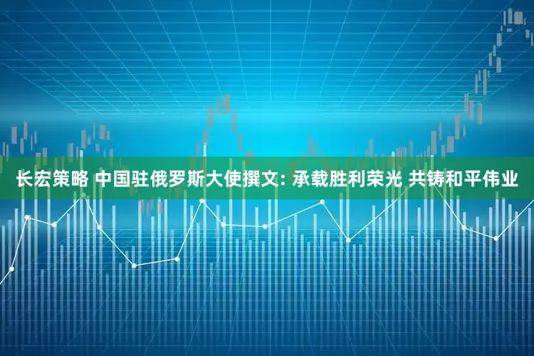 长宏策略 中国驻俄罗斯大使撰文: 承载胜利荣光 共铸和平伟业