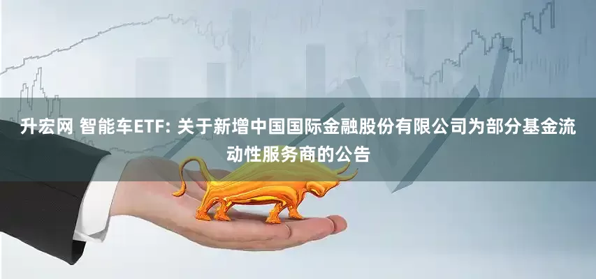 升宏网 智能车ETF: 关于新增中国国际金融股份有限公司为部分基金流动性服务商的公告