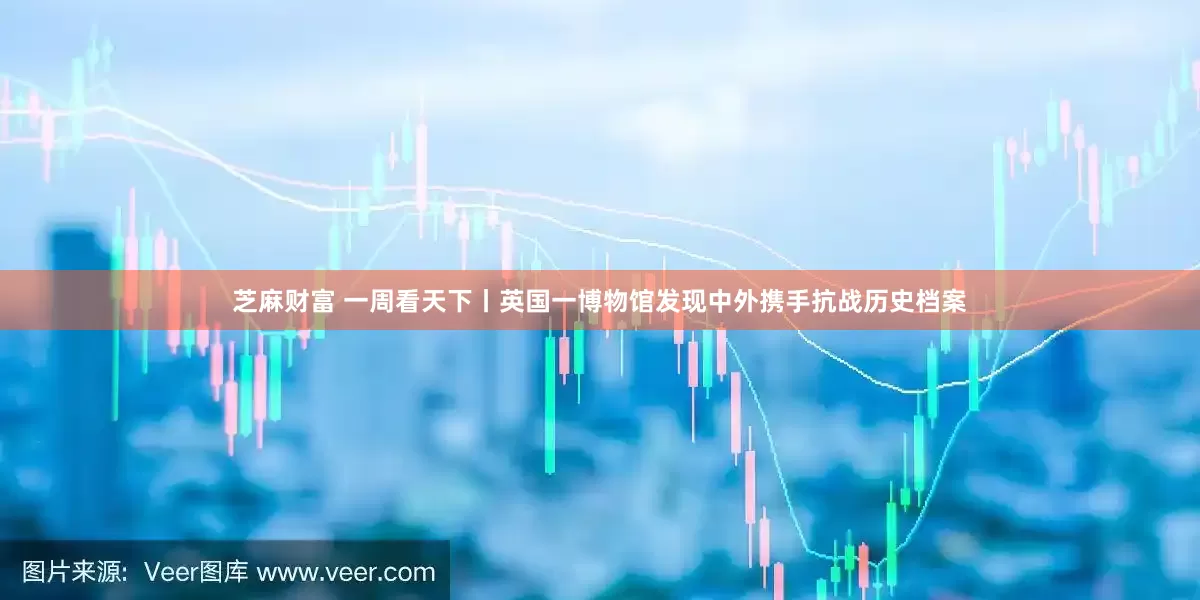 芝麻财富 一周看天下丨英国一博物馆发现中外携手抗战历史档案