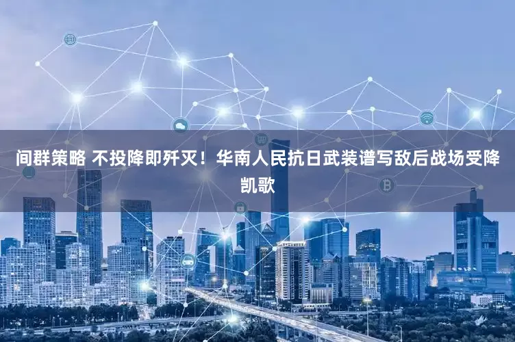 间群策略 不投降即歼灭！华南人民抗日武装谱写敌后战场受降凯歌