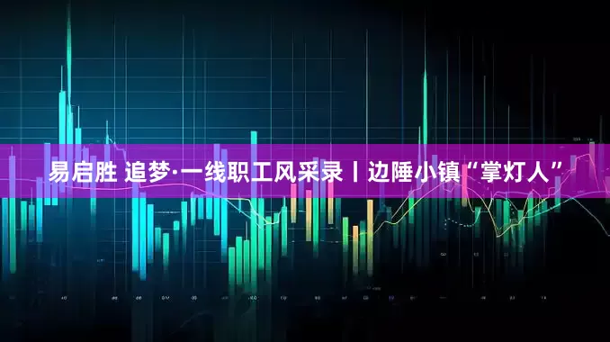 易启胜 追梦·一线职工风采录丨边陲小镇“掌灯人”