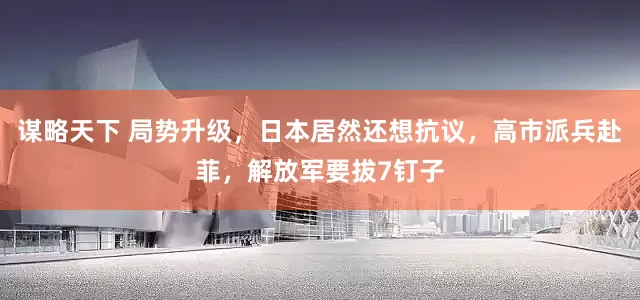 谋略天下 局势升级，日本居然还想抗议，高市派兵赴菲，解放军要拔7钉子