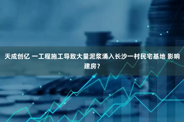 天成创亿 一工程施工导致大量泥浆涌入长沙一村民宅基地 影响建房？